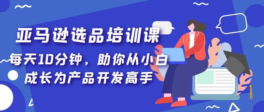 亚马逊选品培训课，每天10分钟，助你从小白成长为产品开发高手网创吧-网创项目资源站-副业项目-创业项目-搞钱项目创业吧