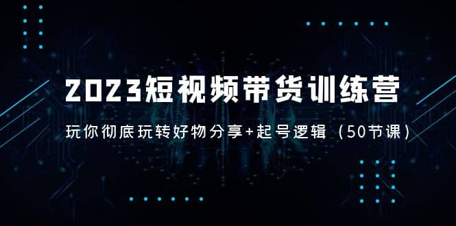 2023短视频带货训练营：带你彻底玩转好物分享+起号逻辑（50节课）网创吧-网创项目资源站-副业项目-创业项目-搞钱项目创业吧