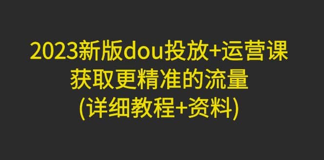 2023新版dou投放+运营课：获取更精准的流量(详细教程+资料)无水印网创吧-网创项目资源站-副业项目-创业项目-搞钱项目创业吧