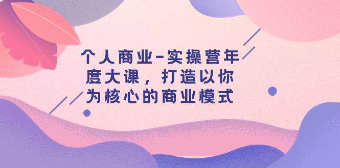个人商业-实操营年度大课，打造以你为核心的商业模式（29节课）网创吧-网创项目资源站-副业项目-创业项目-搞钱项目创业吧