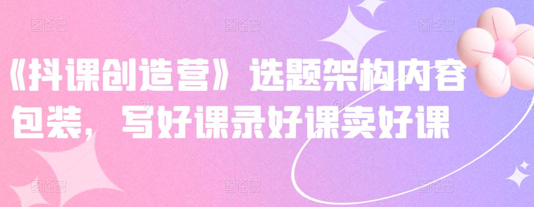《抖课创造营》选题架构内容包装，写好课录好课卖好课网创吧-网创项目资源站-副业项目-创业项目-搞钱项目创业吧