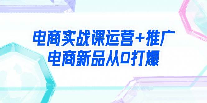 电商实战课运营+推广，电商新品从0打爆（99节视频课）网创吧-网创项目资源站-副业项目-创业项目-搞钱项目创业吧
