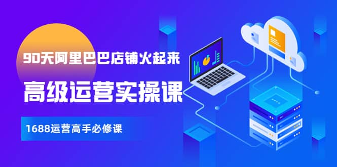 【90天阿里巴巴店铺火起来】高级运营实操课，1688运营高手必修课网创吧-网创项目资源站-副业项目-创业项目-搞钱项目创业吧