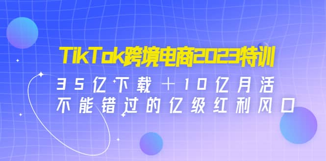 TikTok跨境电商2023特训：35亿下载＋10亿月活，不能错过的亿级红利风口网创吧-网创项目资源站-副业项目-创业项目-搞钱项目创业吧