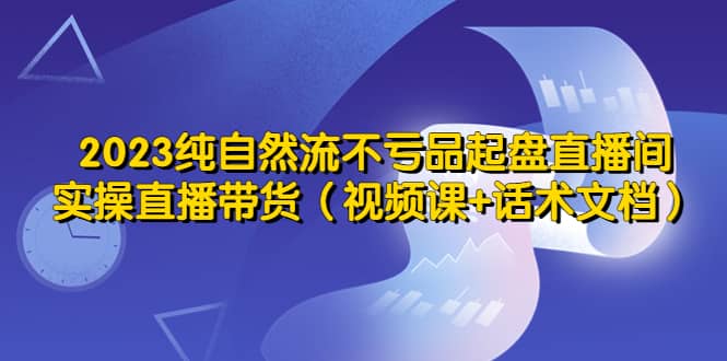 2023纯自然流不亏品起盘直播间，实操直播带货（视频课+话术文档）网创吧-网创项目资源站-副业项目-创业项目-搞钱项目创业吧