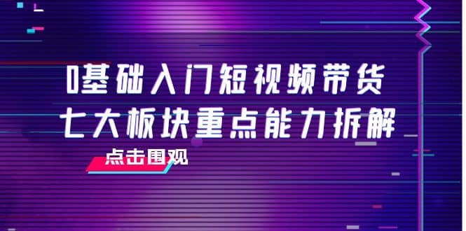 0基础入门短视频带货，七大板块重点能力拆解，7节精品课4小时干货网创吧-网创项目资源站-副业项目-创业项目-搞钱项目创业吧
