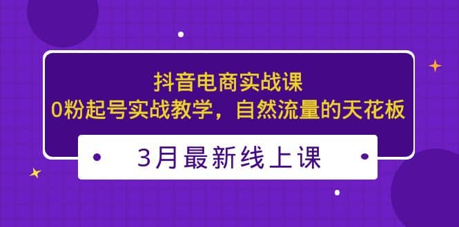 3月最新抖音电商实战课：0粉起号实战教学，自然流量的天花板网创吧-网创项目资源站-副业项目-创业项目-搞钱项目创业吧