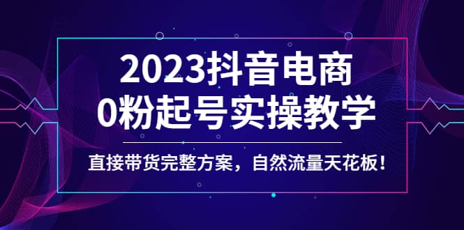 2023抖音电商0粉起号实操教学，直接带货完整方案，自然流量天花板网创吧-网创项目资源站-副业项目-创业项目-搞钱项目创业吧
