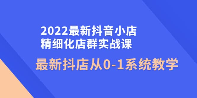2022最新抖音小店精细化店群实战课，最新抖店从0-1系统教学网创吧-网创项目资源站-副业项目-创业项目-搞钱项目创业吧
