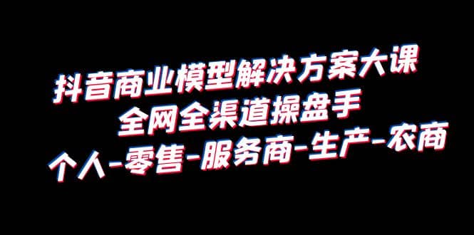 抖音商业 模型解决方案大课 全网全渠道操盘手 个人-零售-服务商-生产-农商网创吧-网创项目资源站-副业项目-创业项目-搞钱项目创业吧