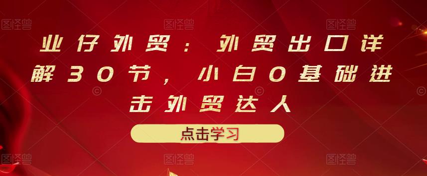 业仔外贸：外贸出口详解30节，小白0基础进击外贸达人 价值666元网创吧-网创项目资源站-副业项目-创业项目-搞钱项目创业吧