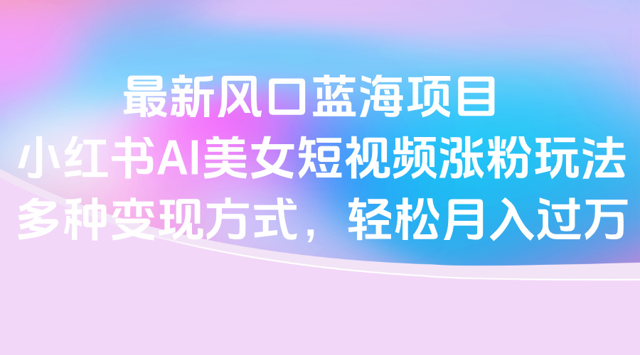 最新风口蓝海项目，小红书AI美女短视频涨粉玩法，多种变现方式轻松月入过万网创吧-网创项目资源站-副业项目-创业项目-搞钱项目创业吧