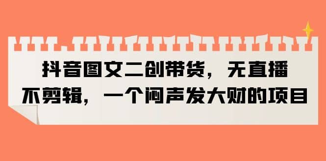 抖音图文二创带货，无直播，不剪辑，一个闷声发大财的项目网创吧-网创项目资源站-副业项目-创业项目-搞钱项目创业吧