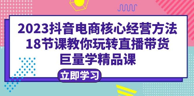 2023抖音电商核心经营方法：18节课教你玩转直播带货，巨量学精品课网创吧-网创项目资源站-副业项目-创业项目-搞钱项目创业吧