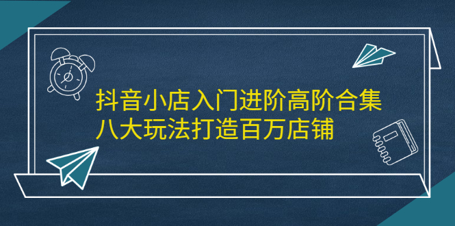 抖音小店入门进阶高阶合集，八大玩法打造百万店铺网创吧-网创项目资源站-副业项目-创业项目-搞钱项目创业吧