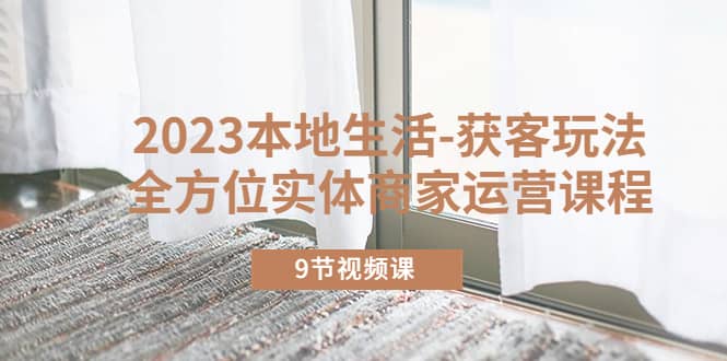 2023本地生活-获客玩法，全方位实体商家运营课程（9节视频课）网创吧-网创项目资源站-副业项目-创业项目-搞钱项目创业吧