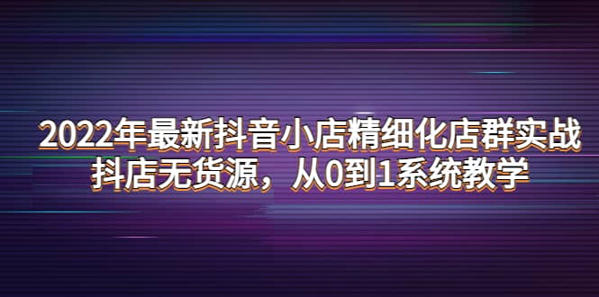 2022年最新抖音小店精细化店群实战，抖店无货源，从0到1系统教学网创吧-网创项目资源站-副业项目-创业项目-搞钱项目创业吧