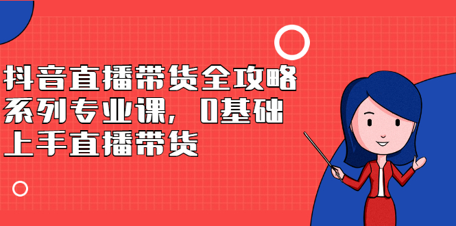 抖音直播带货全攻略系列专业课，0基础上手直播带货网创吧-网创项目资源站-副业项目-创业项目-搞钱项目创业吧