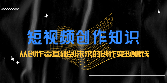短视频创作知识：从创作零基础到未来的创作变现赚钱网创吧-网创项目资源站-副业项目-创业项目-搞钱项目创业吧