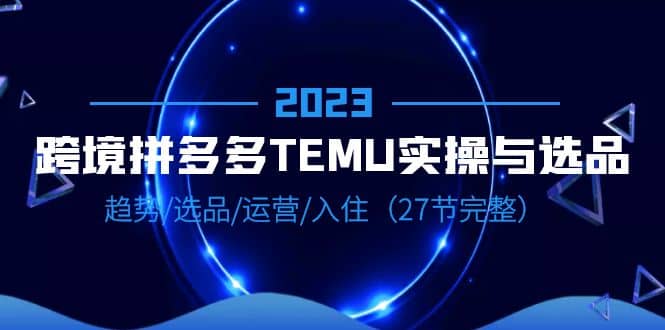 2023跨境·拼多多·TEMU实操与选品，趋势·选品·运营·入住（27节完整）网创吧-网创项目资源站-副业项目-创业项目-搞钱项目创业吧