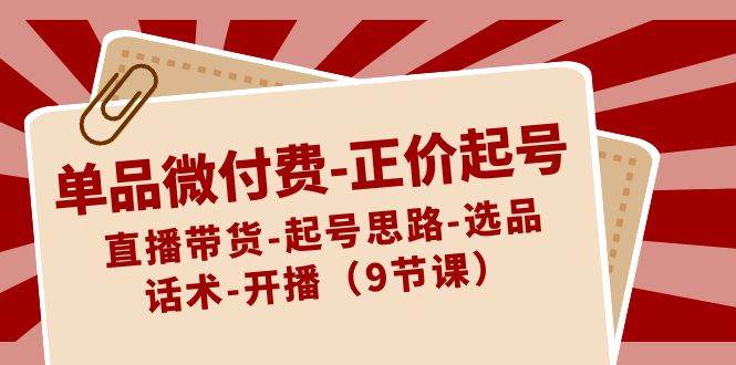 单品微付费-正价起号：直播带货-起号思路-选品-话术-开播（9节课）网创吧-网创项目资源站-副业项目-创业项目-搞钱项目创业吧