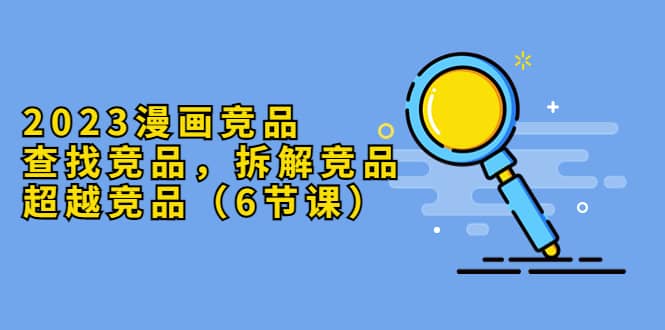 2023漫画竞品，查找竞品，拆解竞品，超越竞品（6节课）网创吧-网创项目资源站-副业项目-创业项目-搞钱项目创业吧