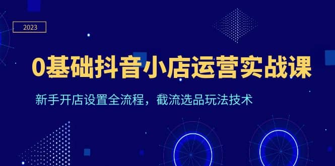 0基础抖音小店运营实战课，新手开店设置全流程，截流选品玩法技术网创吧-网创项目资源站-副业项目-创业项目-搞钱项目创业吧