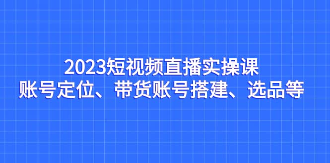 2023短视频直播实操课，账号定位、带货账号搭建、选品等网创吧-网创项目资源站-副业项目-创业项目-搞钱项目创业吧