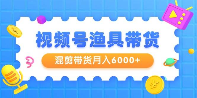 视频号渔具带货，混剪带货月入6000+，起号剪辑选品带货网创吧-网创项目资源站-副业项目-创业项目-搞钱项目创业吧