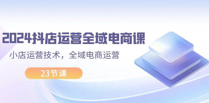 2024抖店运营-全域电商课，小店运营技术，全域电商运营（23节课）网创吧-网创项目资源站-副业项目-创业项目-搞钱项目创业吧