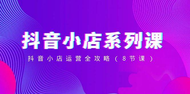 抖音小店-系列课，抖音小店运营全攻略（8节课）网创吧-网创项目资源站-副业项目-创业项目-搞钱项目创业吧