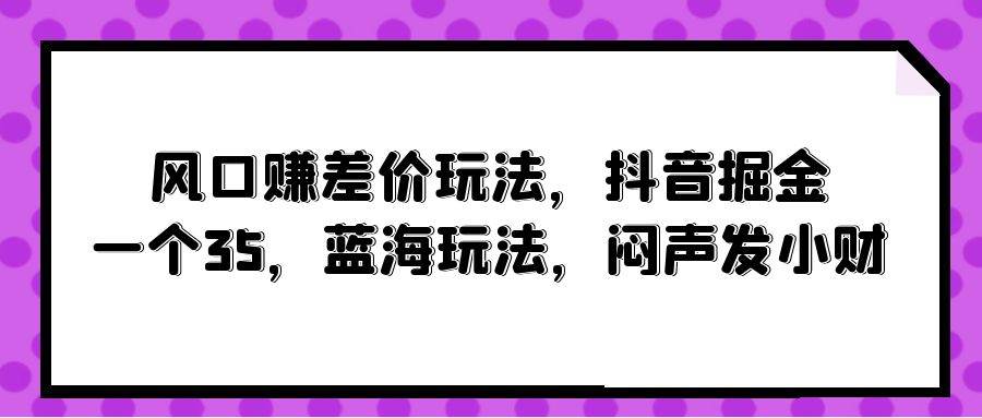 风口赚差价玩法，抖音掘金，一个35，蓝海玩法，闷声发小财网创吧-网创项目资源站-副业项目-创业项目-搞钱项目创业吧