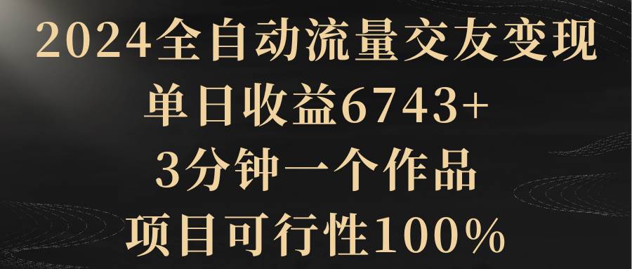 2024全自动流量交友变现，单日收益6743+，3分钟一个作品，项目可行性100%网创吧-网创项目资源站-副业项目-创业项目-搞钱项目创业吧