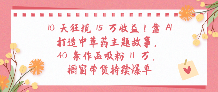 10天狂揽 15 万收益!靠 A打造中草药主题故事40 条作品吸粉11万橱窗带货持续爆单网创吧-网创项目资源站-副业项目-创业项目-搞钱项目创业吧